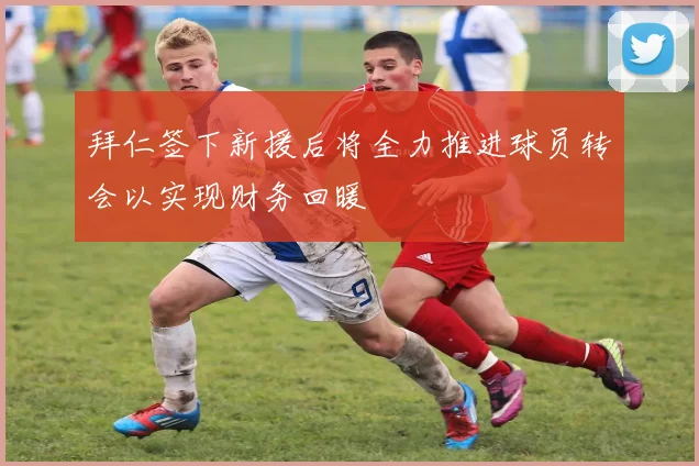 拜仁签下新援后将全力推进球员转会以实现财务回暖