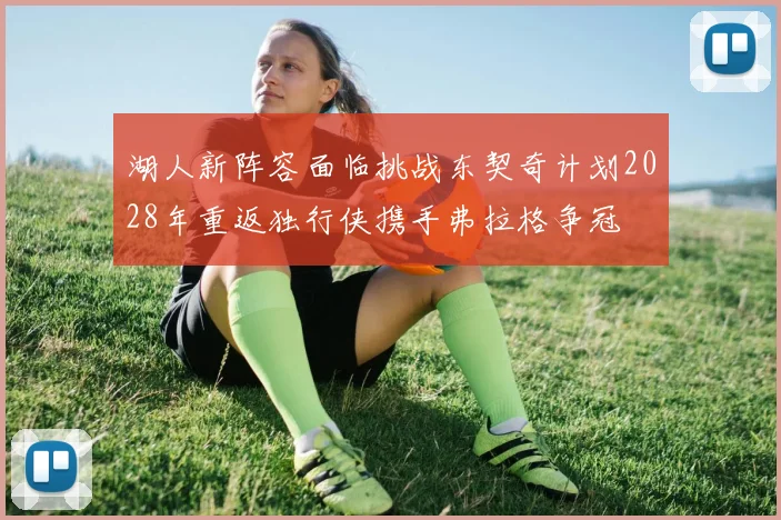 湖人新阵容面临挑战东契奇计划2028年重返独行侠携手弗拉格争冠