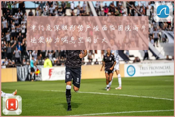津门虎保级形势严峻面临困境海牛逆袭助力喘息空间扩大