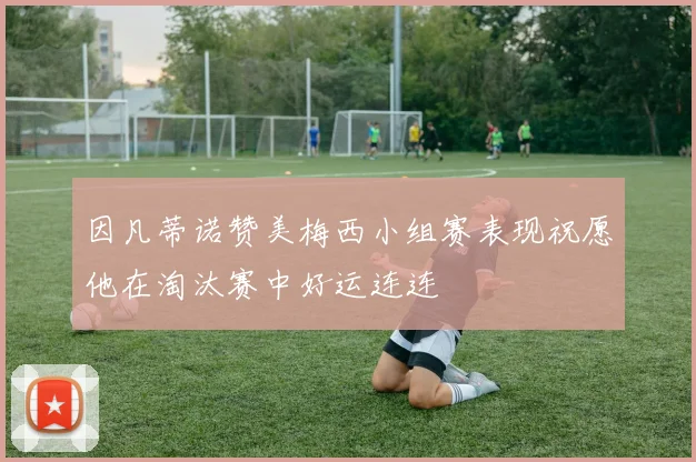 因凡蒂诺赞美梅西小组赛表现祝愿他在淘汰赛中好运连连