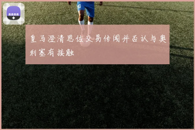 皇马澄清恩佐交易传闻并否认与奥利塞有接触