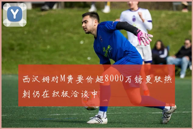 西汉姆对M费要价超8000万镑曼联热刺仍在积极洽谈中