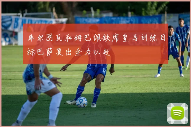 库尔图瓦和姆巴佩缺席皇马训练目标巴萨复出全力以赴