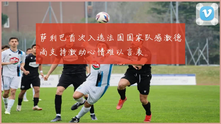 萨利巴首次入选法国国家队感激德尚支持激动心情难以言表