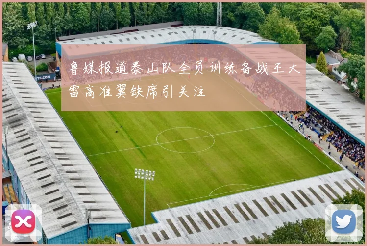 鲁媒报道泰山队全员训练备战王大雷高准翼缺席引关注