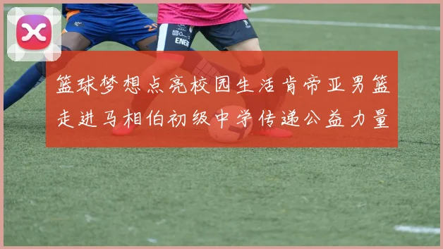 篮球梦想点亮校园生活肯帝亚男篮走进马相伯初级中学传递公益力量