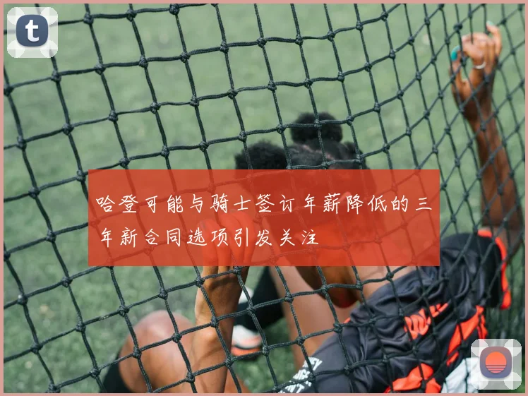 哈登可能与骑士签订年薪降低的三年新合同选项引发关注