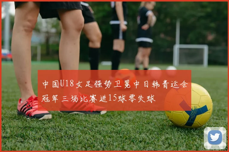 中国U18女足强势卫冕中日韩青运会冠军三场比赛进15球零失球