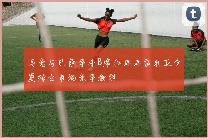 马竞与巴萨争夺B席和库库雷利亚今夏转会市场竞争激烈