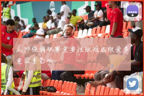 瓜帅强调联赛重要性欧冠成败受多重因素影响