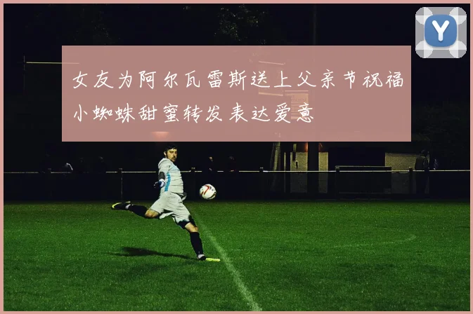 女友为阿尔瓦雷斯送上父亲节祝福小蜘蛛甜蜜转发表达爱意