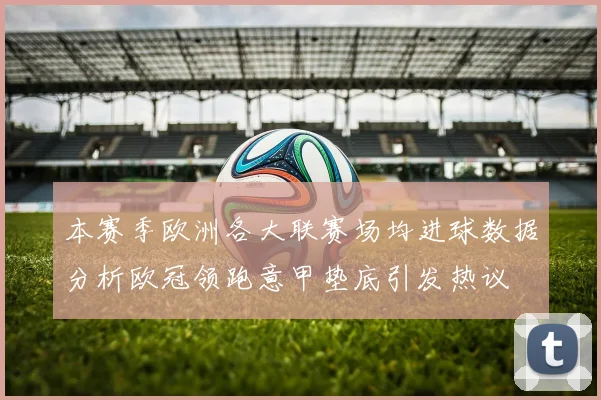 本赛季欧洲各大联赛场均进球数据分析欧冠领跑意甲垫底引发热议