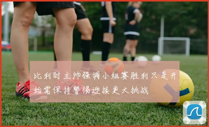 比利时主帅强调小组赛胜利只是开始需保持警惕迎接更大挑战