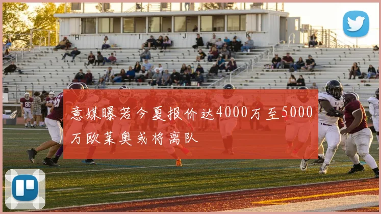 意媒曝若今夏报价达4000万至5000万欧莱奥或将离队