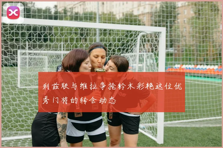 利兹联与维拉争抢铃木彩艳这位优秀门将的转会动态