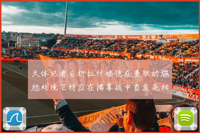 天体记者分析拉什福德在曼联的尴尬处境芒特应在揭幕战中首发亮相