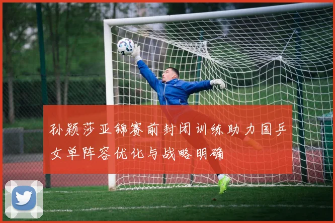 孙颖莎亚锦赛前封闭训练助力国乒女单阵容优化与战略明确