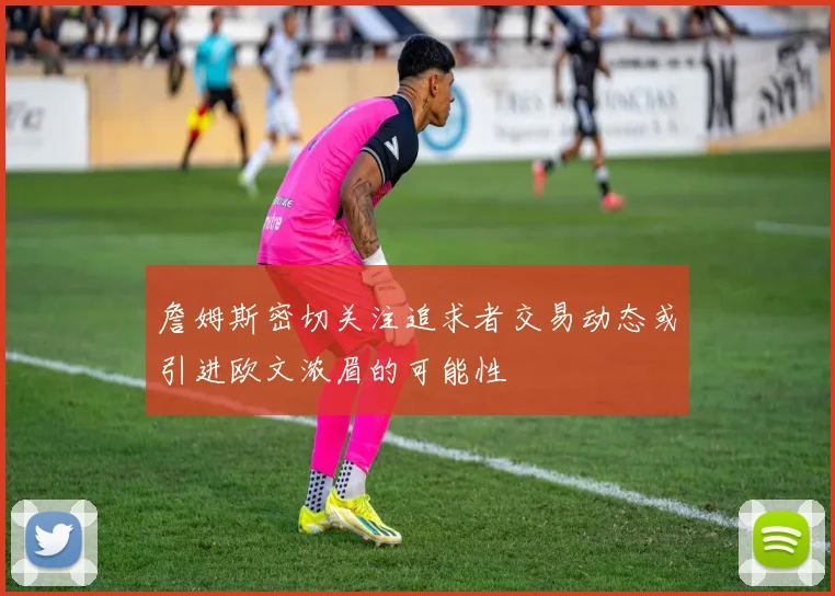 詹姆斯密切关注追求者交易动态或引进欧文浓眉的可能性