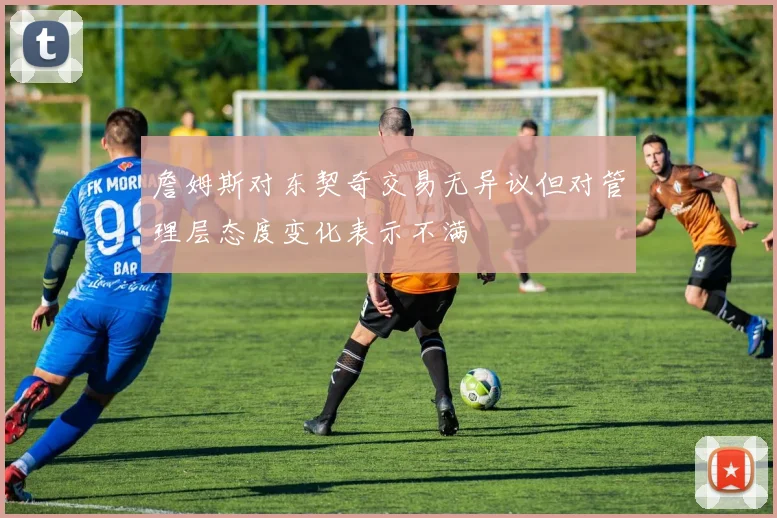 詹姆斯对东契奇交易无异议但对管理层态度变化表示不满