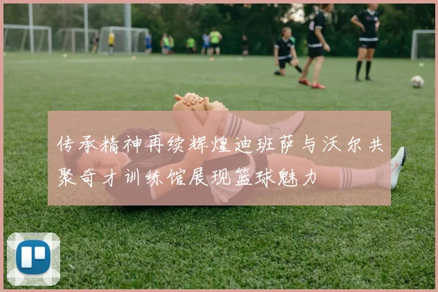 传承精神再续辉煌迪班萨与沃尔共聚奇才训练馆展现篮球魅力