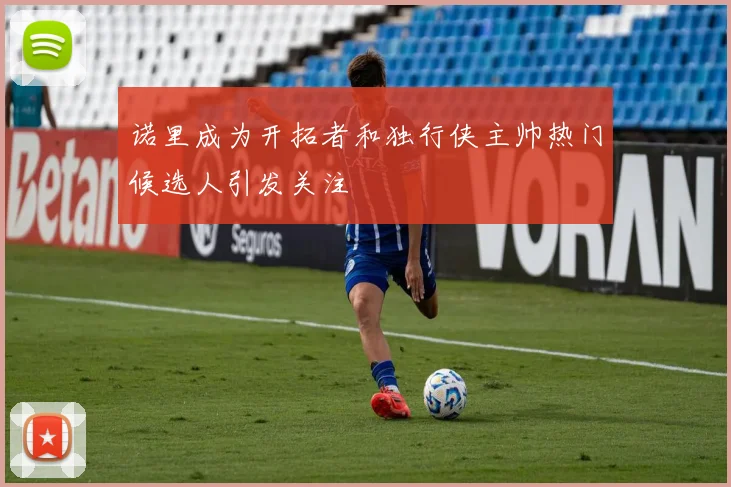 诺里成为开拓者和独行侠主帅热门候选人引发关注