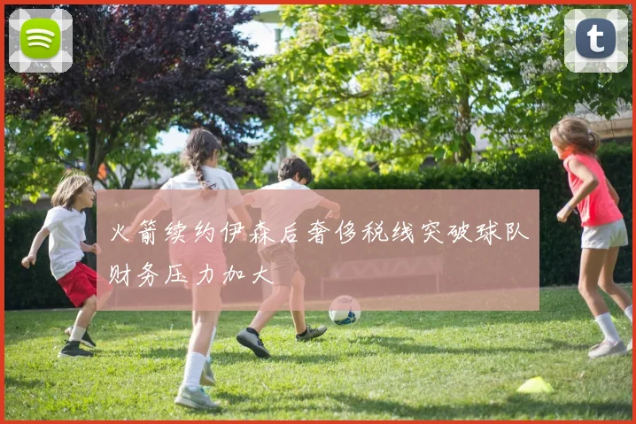 火箭续约伊森后奢侈税线突破球队财务压力加大