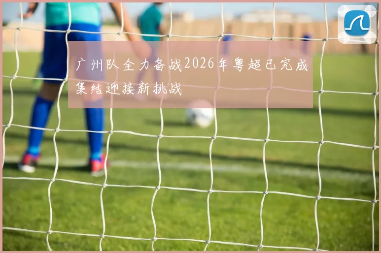 广州队全力备战2026年粤超已完成集结迎接新挑战