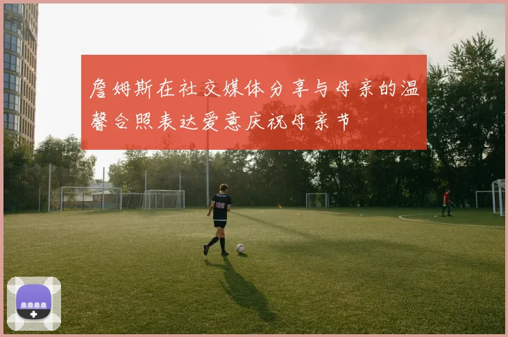 詹姆斯在社交媒体分享与母亲的温馨合照表达爱意庆祝母亲节